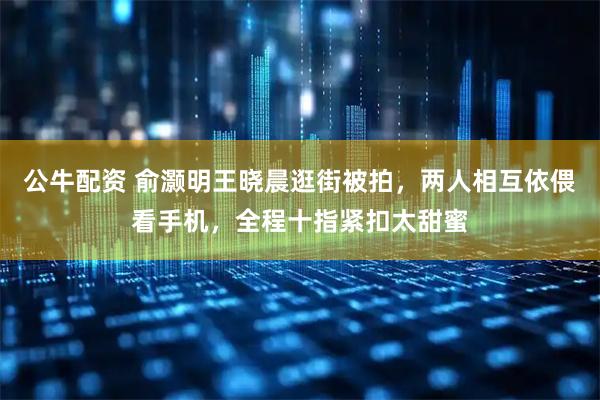 公牛配资 俞灏明王晓晨逛街被拍，两人相互依偎看手机，全程十指紧扣太甜蜜