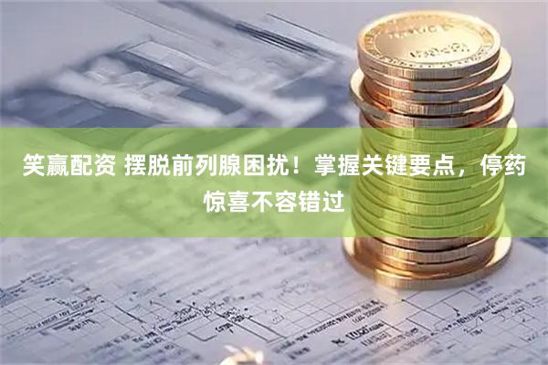 笑赢配资 摆脱前列腺困扰！掌握关键要点，停药惊喜不容错过