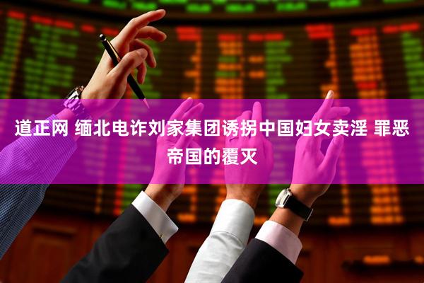 道正网 缅北电诈刘家集团诱拐中国妇女卖淫 罪恶帝国的覆灭
