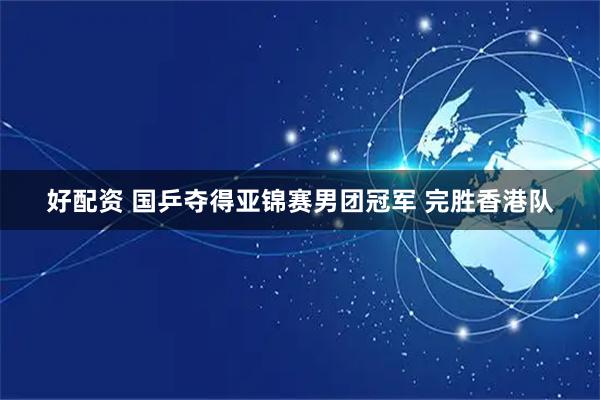 好配资 国乒夺得亚锦赛男团冠军 完胜香港队