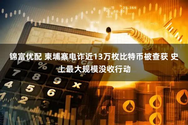锦富优配 柬埔寨电诈近13万枚比特币被查获 史上最大规模没收行动