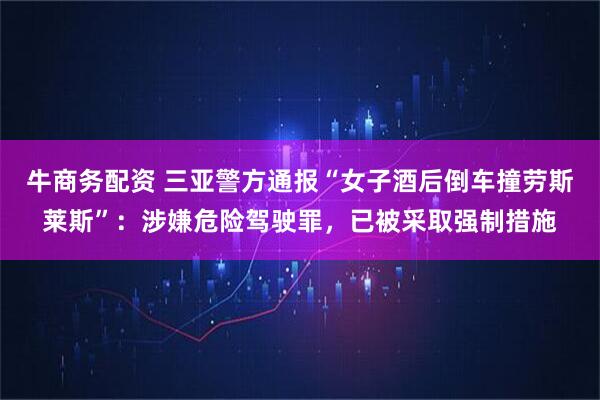 牛商务配资 三亚警方通报“女子酒后倒车撞劳斯莱斯”：涉嫌危险驾驶罪，已被采取强制措施