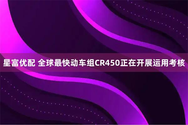 星富优配 全球最快动车组CR450正在开展运用考核