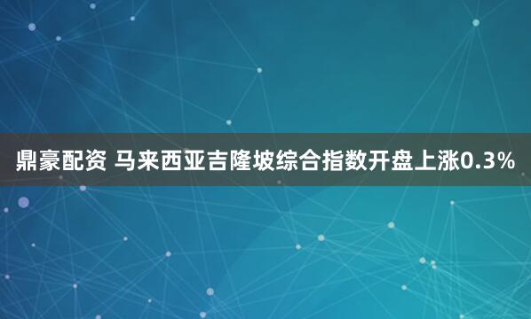 鼎豪配资 马来西亚吉隆坡综合指数开盘上涨0.3%