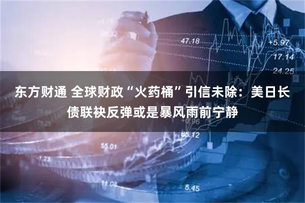 东方财通 全球财政“火药桶”引信未除：美日长债联袂反弹或是暴风雨前宁静