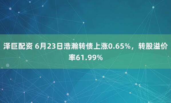 泽巨配资 6月23日浩瀚转债上涨0.65%，转股溢价率61.99%